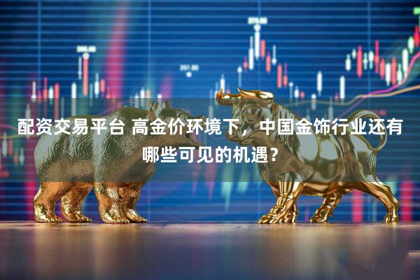 配资交易平台 高金价环境下，中国金饰行业还有哪些可见的机遇？