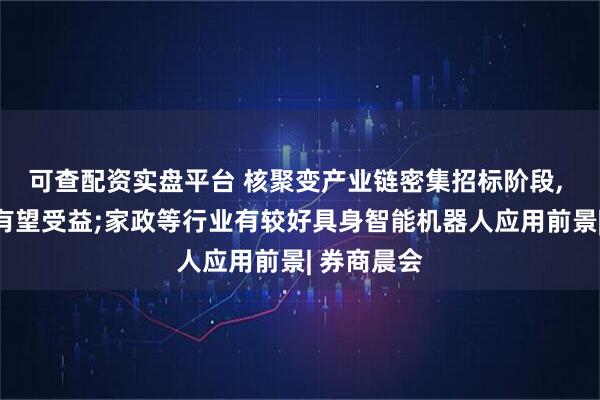 可查配资实盘平台 核聚变产业链密集招标阶段, 核心组件有望受益;家政等行业有较好具身智能机器人应用前景| 券商晨会