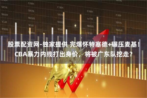 股票配资网-独家提供 完爆怀特塞德+碾压麦基！CBA暴力内线打出身价，将被广东队挖走？